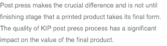 Post press makes the crucial difference and is not until finishing stage that a printed product takes its final form. The quality of KIP post press process has a significant impact on the value of the final product.